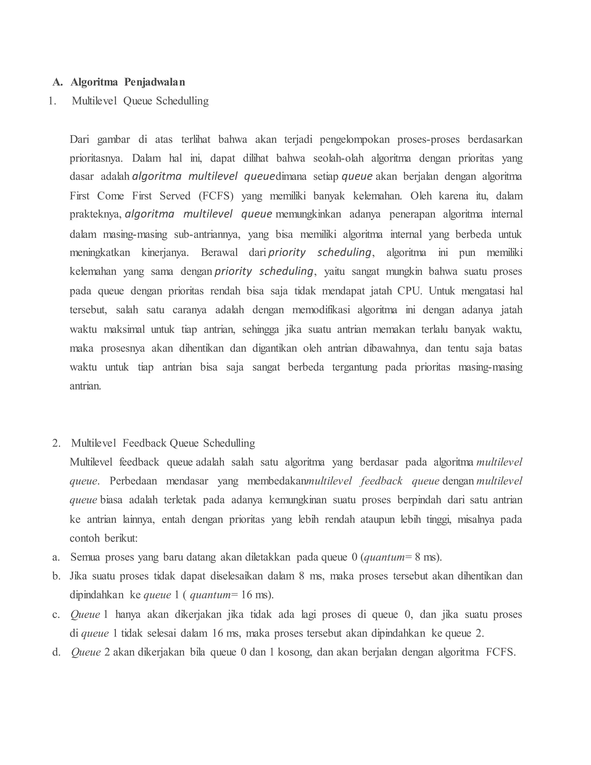 A. Algoritma Penjadwalan
1. Multilevel Queue Schedulling
Dari gambar di atas terlihat bahwa akan terjadi pengelompokan proses-proses berdasarkan
prioritasnya. Dalam hal ini, dapat dilihat bahwa seolah-olah algoritma dengan prioritas yang
dasar adalah algoritma multilevel queuedimana setiap queue akan berjalan dengan algoritma
First Come First Served (FCFS) yang memiliki banyak kelemahan. Oleh karena itu, dalam
prakteknya, algoritma multilevel queue memungkinkan adanya penerapan algoritma internal
dalam masing-masing sub-antriannya, yang bisa memiliki algoritma internal yang berbeda untuk
meningkatkan kinerjanya. Berawal dari priority scheduling, algoritma ini pun memiliki
kelemahan yang sama dengan priority scheduling, yaitu sangat mungkin bahwa suatu proses
pada queue dengan prioritas rendah bisa saja tidak mendapat jatah CPU. Untuk mengatasi hal
tersebut, salah satu caranya adalah dengan memodifikasi algoritma ini dengan adanya jatah
waktu maksimal untuk tiap antrian, sehingga jika suatu antrian memakan terlalu banyak waktu,
maka prosesnya akan dihentikan dan digantikan oleh antrian dibawahnya, dan tentu saja batas
waktu untuk tiap antrian bisa saja sangat berbeda tergantung pada prioritas masing-masing
antrian.
2. Multilevel Feedback Queue Schedulling
Multilevel feedback queue adalah salah satu algoritma yang berdasar pada algoritma multilevel
queue. Perbedaan mendasar yang membedakanmultilevel feedback queue dengan multilevel
queue biasa adalah terletak pada adanya kemungkinan suatu proses berpindah dari satu antrian
ke antrian lainnya, entah dengan prioritas yang lebih rendah ataupun lebih tinggi, misalnya pada
contoh berikut:
a. Semua proses yang baru datang akan diletakkan pada queue 0 (quantum= 8 ms).
b. Jika suatu proses tidak dapat diselesaikan dalam 8 ms, maka proses tersebut akan dihentikan dan
dipindahkan ke queue 1 ( quantum= 16 ms).
c. Queue 1 hanya akan dikerjakan jika tidak ada lagi proses di queue 0, dan jika suatu proses
di queue 1 tidak selesai dalam 16 ms, maka proses tersebut akan dipindahkan ke queue 2.
d. Queue 2 akan dikerjakan bila queue 0 dan 1 kosong, dan akan berjalan dengan algoritma FCFS.
 