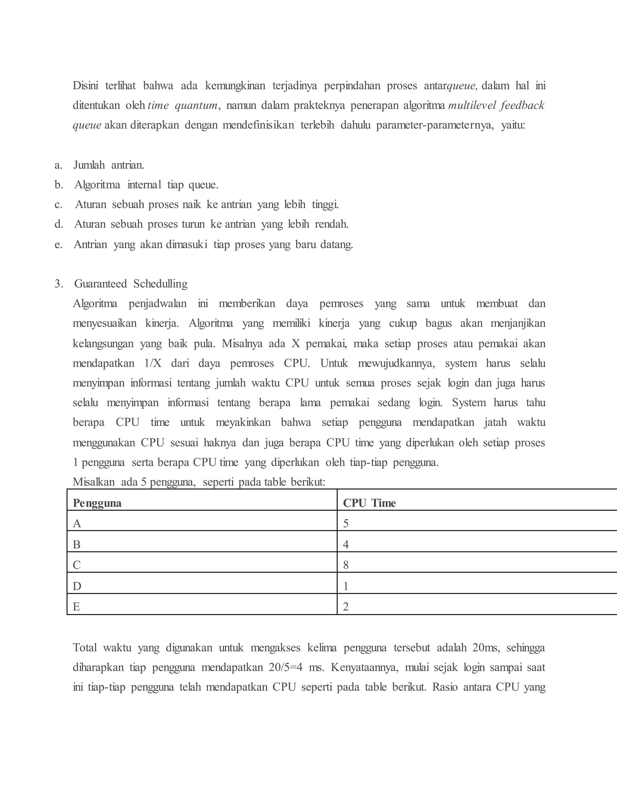 Disini terlihat bahwa ada kemungkinan terjadinya perpindahan proses antarqueue, dalam hal ini
ditentukan oleh time quantum, namun dalam prakteknya penerapan algoritma multilevel feedback
queue akan diterapkan dengan mendefinisikan terlebih dahulu parameter-parameternya, yaitu:
a. Jumlah antrian.
b. Algoritma internal tiap queue.
c. Aturan sebuah proses naik ke antrian yang lebih tinggi.
d. Aturan sebuah proses turun ke antrian yang lebih rendah.
e. Antrian yang akan dimasuki tiap proses yang baru datang.
3. Guaranteed Schedulling
Algoritma penjadwalan ini memberikan daya pemroses yang sama untuk membuat dan
menyesuaikan kinerja. Algoritma yang memiliki kinerja yang cukup bagus akan menjanjikan
kelangsungan yang baik pula. Misalnya ada X pemakai, maka setiap proses atau pemakai akan
mendapatkan 1/X dari daya pemroses CPU. Untuk mewujudkannya, system harus selalu
menyimpan informasi tentang jumlah waktu CPU untuk semua proses sejak login dan juga harus
selalu menyimpan informasi tentang berapa lama pemakai sedang login. System harus tahu
berapa CPU time untuk meyakinkan bahwa setiap pengguna mendapatkan jatah waktu
menggunakan CPU sesuai haknya dan juga berapa CPU time yang diperlukan oleh setiap proses
1 pengguna serta berapa CPU time yang diperlukan oleh tiap-tiap pengguna.
Misalkan ada 5 pengguna, seperti pada table berikut:
Total waktu yang digunakan untuk mengakses kelima pengguna tersebut adalah 20ms, sehingga
diharapkan tiap pengguna mendapatkan 20/5=4 ms. Kenyataannya, mulai sejak login sampai saat
ini tiap-tiap pengguna telah mendapatkan CPU seperti pada table berikut. Rasio antara CPU yang
Pengguna CPU Time
A 5
B 4
C 8
D 1
E 2
 