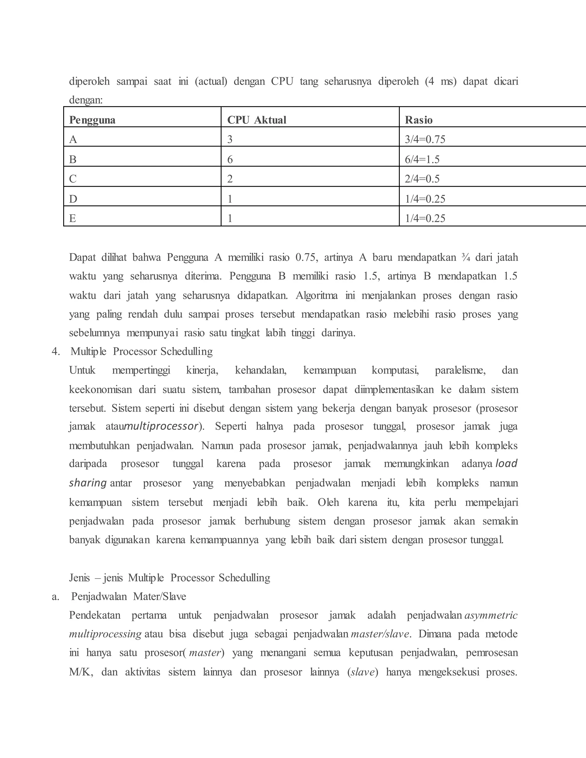 diperoleh sampai saat ini (actual) dengan CPU tang seharusnya diperoleh (4 ms) dapat dicari
dengan:
Dapat dilihat bahwa Pengguna A memiliki rasio 0.75, artinya A baru mendapatkan ¾ dari jatah
waktu yang seharusnya diterima. Pengguna B memiliki rasio 1.5, artinya B mendapatkan 1.5
waktu dari jatah yang seharusnya didapatkan. Algoritma ini menjalankan proses dengan rasio
yang paling rendah dulu sampai proses tersebut mendapatkan rasio melebihi rasio proses yang
sebelumnya mempunyai rasio satu tingkat labih tinggi darinya.
4. Multiple Processor Schedulling
Untuk mempertinggi kinerja, kehandalan, kemampuan komputasi, paralelisme, dan
keekonomisan dari suatu sistem, tambahan prosesor dapat diimplementasikan ke dalam sistem
tersebut. Sistem seperti ini disebut dengan sistem yang bekerja dengan banyak prosesor (prosesor
jamak ataumultiprocessor). Seperti halnya pada prosesor tunggal, prosesor jamak juga
membutuhkan penjadwalan. Namun pada prosesor jamak, penjadwalannya jauh lebih kompleks
daripada prosesor tunggal karena pada prosesor jamak memungkinkan adanya load
sharing antar prosesor yang menyebabkan penjadwalan menjadi lebih kompleks namun
kemampuan sistem tersebut menjadi lebih baik. Oleh karena itu, kita perlu mempelajari
penjadwalan pada prosesor jamak berhubung sistem dengan prosesor jamak akan semakin
banyak digunakan karena kemampuannya yang lebih baik dari sistem dengan prosesor tunggal.
Jenis – jenis Multiple Processor Schedulling
a. Penjadwalan Mater/Slave
Pendekatan pertama untuk penjadwalan prosesor jamak adalah penjadwalan asymmetric
multiprocessing atau bisa disebut juga sebagai penjadwalan master/slave. Dimana pada metode
ini hanya satu prosesor( master) yang menangani semua keputusan penjadwalan, pemrosesan
M/K, dan aktivitas sistem lainnya dan prosesor lainnya (slave) hanya mengeksekusi proses.
Pengguna CPU Aktual Rasio
A 3 3/4=0.75
B 6 6/4=1.5
C 2 2/4=0.5
D 1 1/4=0.25
E 1 1/4=0.25
 