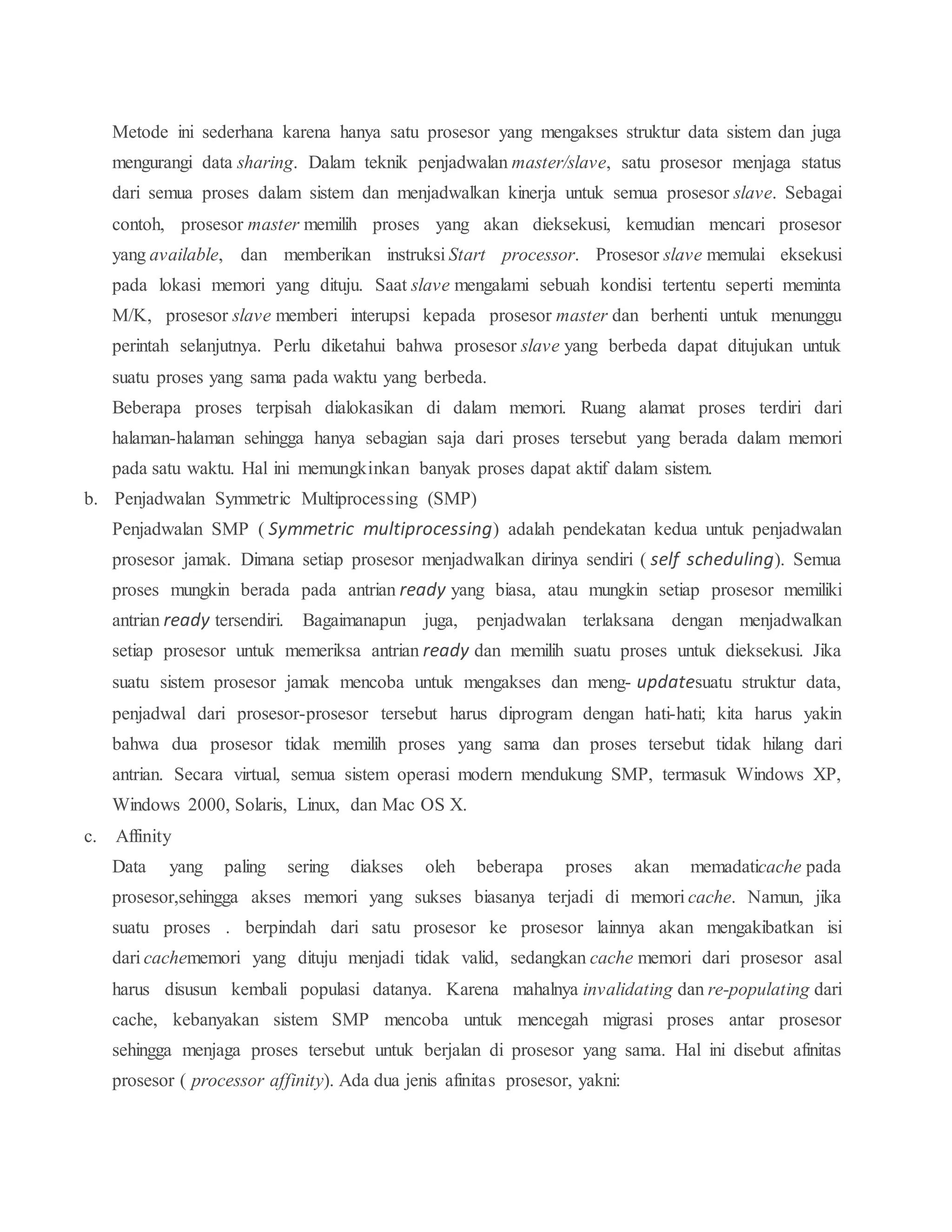 Metode ini sederhana karena hanya satu prosesor yang mengakses struktur data sistem dan juga
mengurangi data sharing. Dalam teknik penjadwalan master/slave, satu prosesor menjaga status
dari semua proses dalam sistem dan menjadwalkan kinerja untuk semua prosesor slave. Sebagai
contoh, prosesor master memilih proses yang akan dieksekusi, kemudian mencari prosesor
yang available, dan memberikan instruksi Start processor. Prosesor slave memulai eksekusi
pada lokasi memori yang dituju. Saat slave mengalami sebuah kondisi tertentu seperti meminta
M/K, prosesor slave memberi interupsi kepada prosesor master dan berhenti untuk menunggu
perintah selanjutnya. Perlu diketahui bahwa prosesor slave yang berbeda dapat ditujukan untuk
suatu proses yang sama pada waktu yang berbeda.
Beberapa proses terpisah dialokasikan di dalam memori. Ruang alamat proses terdiri dari
halaman-halaman sehingga hanya sebagian saja dari proses tersebut yang berada dalam memori
pada satu waktu. Hal ini memungkinkan banyak proses dapat aktif dalam sistem.
b. Penjadwalan Symmetric Multiprocessing (SMP)
Penjadwalan SMP ( Symmetric multiprocessing) adalah pendekatan kedua untuk penjadwalan
prosesor jamak. Dimana setiap prosesor menjadwalkan dirinya sendiri ( self scheduling). Semua
proses mungkin berada pada antrian ready yang biasa, atau mungkin setiap prosesor memiliki
antrian ready tersendiri. Bagaimanapun juga, penjadwalan terlaksana dengan menjadwalkan
setiap prosesor untuk memeriksa antrian ready dan memilih suatu proses untuk dieksekusi. Jika
suatu sistem prosesor jamak mencoba untuk mengakses dan meng- updatesuatu struktur data,
penjadwal dari prosesor-prosesor tersebut harus diprogram dengan hati-hati; kita harus yakin
bahwa dua prosesor tidak memilih proses yang sama dan proses tersebut tidak hilang dari
antrian. Secara virtual, semua sistem operasi modern mendukung SMP, termasuk Windows XP,
Windows 2000, Solaris, Linux, dan Mac OS X.
c. Affinity
Data yang paling sering diakses oleh beberapa proses akan memadaticache pada
prosesor,sehingga akses memori yang sukses biasanya terjadi di memori cache. Namun, jika
suatu proses . berpindah dari satu prosesor ke prosesor lainnya akan mengakibatkan isi
dari cachememori yang dituju menjadi tidak valid, sedangkan cache memori dari prosesor asal
harus disusun kembali populasi datanya. Karena mahalnya invalidating dan re-populating dari
cache, kebanyakan sistem SMP mencoba untuk mencegah migrasi proses antar prosesor
sehingga menjaga proses tersebut untuk berjalan di prosesor yang sama. Hal ini disebut afinitas
prosesor ( processor affinity). Ada dua jenis afinitas prosesor, yakni:
 