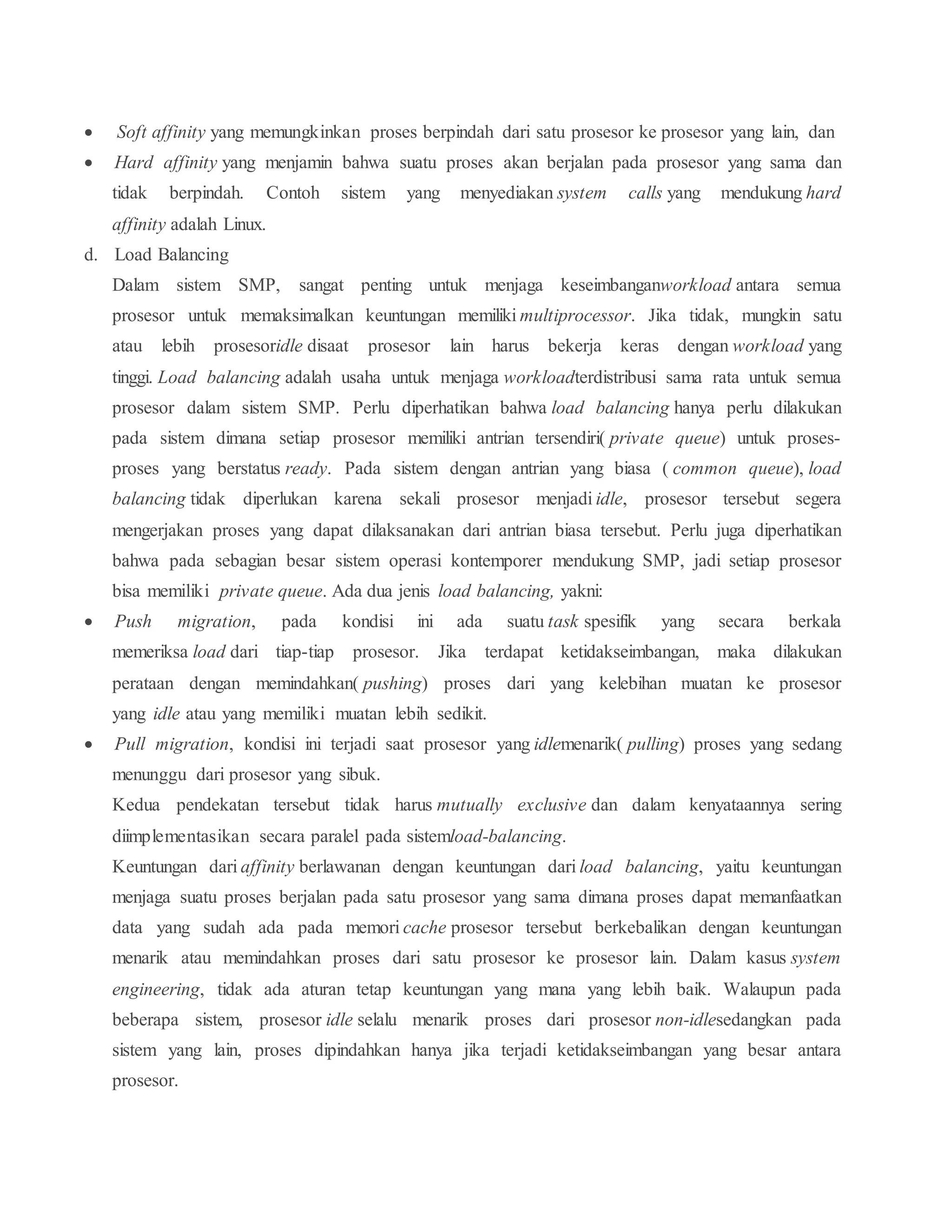  Soft affinity yang memungkinkan proses berpindah dari satu prosesor ke prosesor yang lain, dan
 Hard affinity yang menjamin bahwa suatu proses akan berjalan pada prosesor yang sama dan
tidak berpindah. Contoh sistem yang menyediakan system calls yang mendukung hard
affinity adalah Linux.
d. Load Balancing
Dalam sistem SMP, sangat penting untuk menjaga keseimbanganworkload antara semua
prosesor untuk memaksimalkan keuntungan memiliki multiprocessor. Jika tidak, mungkin satu
atau lebih prosesoridle disaat prosesor lain harus bekerja keras dengan workload yang
tinggi. Load balancing adalah usaha untuk menjaga workloadterdistribusi sama rata untuk semua
prosesor dalam sistem SMP. Perlu diperhatikan bahwa load balancing hanya perlu dilakukan
pada sistem dimana setiap prosesor memiliki antrian tersendiri( private queue) untuk proses-
proses yang berstatus ready. Pada sistem dengan antrian yang biasa ( common queue), load
balancing tidak diperlukan karena sekali prosesor menjadi idle, prosesor tersebut segera
mengerjakan proses yang dapat dilaksanakan dari antrian biasa tersebut. Perlu juga diperhatikan
bahwa pada sebagian besar sistem operasi kontemporer mendukung SMP, jadi setiap prosesor
bisa memiliki private queue. Ada dua jenis load balancing, yakni:
 Push migration, pada kondisi ini ada suatu task spesifik yang secara berkala
memeriksa load dari tiap-tiap prosesor. Jika terdapat ketidakseimbangan, maka dilakukan
perataan dengan memindahkan( pushing) proses dari yang kelebihan muatan ke prosesor
yang idle atau yang memiliki muatan lebih sedikit.
 Pull migration, kondisi ini terjadi saat prosesor yang idlemenarik( pulling) proses yang sedang
menunggu dari prosesor yang sibuk.
Kedua pendekatan tersebut tidak harus mutually exclusive dan dalam kenyataannya sering
diimplementasikan secara paralel pada sistemload-balancing.
Keuntungan dari affinity berlawanan dengan keuntungan dari load balancing, yaitu keuntungan
menjaga suatu proses berjalan pada satu prosesor yang sama dimana proses dapat memanfaatkan
data yang sudah ada pada memori cache prosesor tersebut berkebalikan dengan keuntungan
menarik atau memindahkan proses dari satu prosesor ke prosesor lain. Dalam kasus system
engineering, tidak ada aturan tetap keuntungan yang mana yang lebih baik. Walaupun pada
beberapa sistem, prosesor idle selalu menarik proses dari prosesor non-idlesedangkan pada
sistem yang lain, proses dipindahkan hanya jika terjadi ketidakseimbangan yang besar antara
prosesor.
 