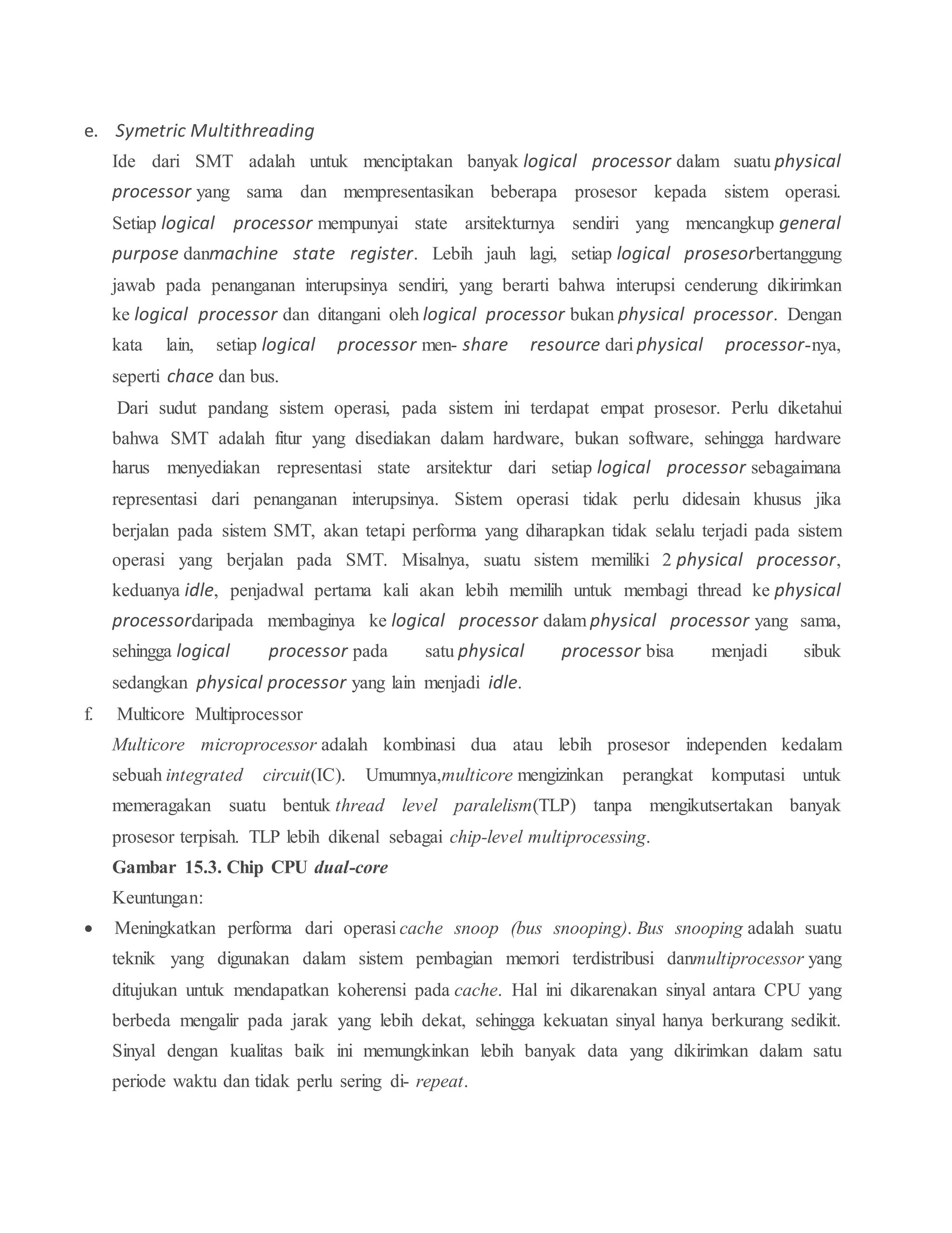 e. Symetric Multithreading
Ide dari SMT adalah untuk menciptakan banyak logical processor dalam suatu physical
processor yang sama dan mempresentasikan beberapa prosesor kepada sistem operasi.
Setiap logical processor mempunyai state arsitekturnya sendiri yang mencangkup general
purpose danmachine state register. Lebih jauh lagi, setiap logical prosesorbertanggung
jawab pada penanganan interupsinya sendiri, yang berarti bahwa interupsi cenderung dikirimkan
ke logical processor dan ditangani oleh logical processor bukan physical processor. Dengan
kata lain, setiap logical processor men- share resource dari physical processor-nya,
seperti chace dan bus.
Dari sudut pandang sistem operasi, pada sistem ini terdapat empat prosesor. Perlu diketahui
bahwa SMT adalah fitur yang disediakan dalam hardware, bukan software, sehingga hardware
harus menyediakan representasi state arsitektur dari setiap logical processor sebagaimana
representasi dari penanganan interupsinya. Sistem operasi tidak perlu didesain khusus jika
berjalan pada sistem SMT, akan tetapi performa yang diharapkan tidak selalu terjadi pada sistem
operasi yang berjalan pada SMT. Misalnya, suatu sistem memiliki 2 physical processor,
keduanya idle, penjadwal pertama kali akan lebih memilih untuk membagi thread ke physical
processordaripada membaginya ke logical processor dalam physical processor yang sama,
sehingga logical processor pada satu physical processor bisa menjadi sibuk
sedangkan physical processor yang lain menjadi idle.
f. Multicore Multiprocessor
Multicore microprocessor adalah kombinasi dua atau lebih prosesor independen kedalam
sebuah integrated circuit(IC). Umumnya,multicore mengizinkan perangkat komputasi untuk
memeragakan suatu bentuk thread level paralelism(TLP) tanpa mengikutsertakan banyak
prosesor terpisah. TLP lebih dikenal sebagai chip-level multiprocessing.
Gambar 15.3. Chip CPU dual-core
Keuntungan:
 Meningkatkan performa dari operasi cache snoop (bus snooping). Bus snooping adalah suatu
teknik yang digunakan dalam sistem pembagian memori terdistribusi danmultiprocessor yang
ditujukan untuk mendapatkan koherensi pada cache. Hal ini dikarenakan sinyal antara CPU yang
berbeda mengalir pada jarak yang lebih dekat, sehingga kekuatan sinyal hanya berkurang sedikit.
Sinyal dengan kualitas baik ini memungkinkan lebih banyak data yang dikirimkan dalam satu
periode waktu dan tidak perlu sering di- repeat.
 