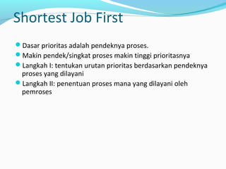 Shortest Job First
Dasar prioritas adalah pendeknya proses.
Makin pendek/singkat proses makin tinggi prioritasnya
Langkah I: tentukan urutan prioritas berdasarkan pendeknya
proses yang dilayani
Langkah II: penentuan proses mana yang dilayani oleh
pemroses
 