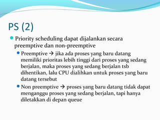 PS (2)
Priority scheduling dapat dijalankan secara
preemptive dan non-preemptive
Preemptive  jika ada proses yang baru datang
memiliki prioritas lebih tinggi dari proses yang sedang
berjalan, maka proses yang sedang berjalan tsb
dihentikan, lalu CPU dialihkan untuk proses yang baru
datang tersebut
Non preemptive  proses yang baru datang tidak dapat
menganggu proses yang sedang berjalan, tapi hanya
diletakkan di depan queue
 
