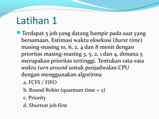 Latihan 1
Terdapat 5 job yang datang hampir pada saat yang
bersamaan. Estimasi waktu eksekusi (burst time)
masing-masing 10, 6, 2, 4 dan 8 menit dengan
prioritas masing-masing 3, 5, 2, 1 dan 4, dimana 5
merupakan prioritas tertinggi. Tentukan rata-rata
waktu turn around untuk penjadwalan CPU
dengan menggunakan algoritma
a. FCFS / FIFO
b. Round Robin (quantum time = 2)
c. Priority
d. Shortest job first
 