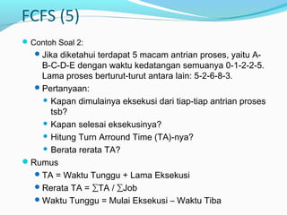FCFS (5)
Contoh Soal 2:
Jika diketahui terdapat 5 macam antrian proses, yaitu A-
B-C-D-E dengan waktu kedatangan semuanya 0-1-2-2-5.
Lama proses berturut-turut antara lain: 5-2-6-8-3.
Pertanyaan:
 Kapan dimulainya eksekusi dari tiap-tiap antrian proses
tsb?
 Kapan selesai eksekusinya?
 Hitung Turn Arround Time (TA)-nya?
 Berata rerata TA?
Rumus
TA = Waktu Tunggu + Lama Eksekusi
Rerata TA = ∑TA / ∑Job
Waktu Tunggu = Mulai Eksekusi – Waktu Tiba
 