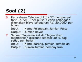 10
Soal (2)
6. Perusahaan Telepon di kota ‘X’ mempunyai
tarif Rp. 500,- per pulsa. Setiap pelanggan
dikenakan biaya langganan Rp. 30.000,- per
bulan.
Input : Nama Pelanggan, Jumlah Pulsa
Output : Jumlah bayar
7. Sebuah Supermarket di Cilegon akan
memberikan discount sebesar 30 % bagi
setiap pembelian.
Input : Nama barang, jumlah pembelian
Output : Diskon,Jumlah pembayaran
 