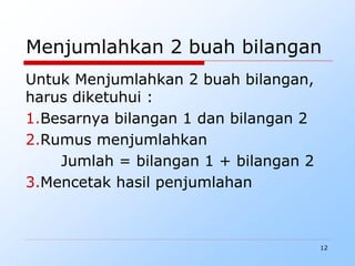 12
Menjumlahkan 2 buah bilangan
Untuk Menjumlahkan 2 buah bilangan,
harus diketuhui :
1.Besarnya bilangan 1 dan bilangan 2
2.Rumus menjumlahkan
Jumlah = bilangan 1 + bilangan 2
3.Mencetak hasil penjumlahan
 