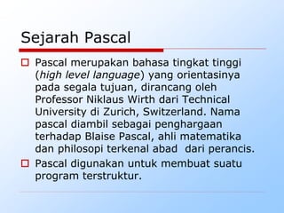 Sejarah Pascal
 Pascal merupakan bahasa tingkat tinggi
(high level language) yang orientasinya
pada segala tujuan, dirancang oleh
Professor Niklaus Wirth dari Technical
University di Zurich, Switzerland. Nama
pascal diambil sebagai penghargaan
terhadap Blaise Pascal, ahli matematika
dan philosopi terkenal abad dari perancis.
 Pascal digunakan untuk membuat suatu
program terstruktur.
 