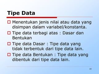 19
Tipe Data
 Menentukan jenis nilai atau data yang
disimpan dalam variabel/konstanta.
 Tipe data terbagi atas : Dasar dan
Bentukan
 Tipe data Dasar : Tipe data yang
tidak terbentuk dari tipe data lain.
 Tipe data Bentukan : Tipe data yang
dibentuk dari tipe data lain.
 