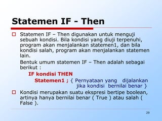 29
Statemen IF - Then
 Statemen IF – Then digunakan untuk menguji
sebuah kondisi. Bila kondisi yang diuji terpenuhi,
program akan menjalankan statemen1, dan bila
kondisi salah, program akan menjalankan statemen
lain.
Bentuk umum statemen IF – Then adalah sebagai
berikut :
IF kondisi THEN
Statemen1 ; { Pernyataan yang dijalankan
jika kondisi bernilai benar }
 Kondisi merupakan suatu ekspresi bertipe boolean,
artinya hanya bernilai benar ( True ) atau salah (
False ).
 