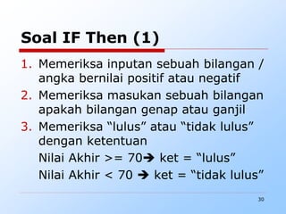 30
Soal IF Then (1)
1. Memeriksa inputan sebuah bilangan /
angka bernilai positif atau negatif
2. Memeriksa masukan sebuah bilangan
apakah bilangan genap atau ganjil
3. Memeriksa “lulus” atau “tidak lulus”
dengan ketentuan
Nilai Akhir >= 70 ket = “lulus”
Nilai Akhir < 70  ket = “tidak lulus”
 