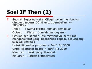 31
Soal IF Then (2)
4. Sebuah Supermarket di Cilegon akan memberikan
discount sebesar 30 % untuk pembelian >=
300.000,-.
Input : Nama barang, jumlah pembelian
Output : Diskon, Jumlah pembayaran
5. Sebuah perusahaan Taxi mempunyai peraturan
mengenai tarif yang dibebankan kepada penumpang
sebagai berikut :
Untuk Kilometer pertama = Tarif Rp 5000
Untuk Kilometer kedua = Tarif Rp 3000
Masukan : Jarak yang ditempuh
Keluaran : Jumlah pembayaran
 