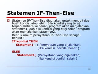 32
Statemen IF-Then-Else
 Statemen IF-Then-Else digunakan untuk menguji dua
buah kondisi atau lebih. Bila kondisi yang teruji
terpenuhi/bernilai benar, program akan menjalankan
statemen1, dan bila kondisi yang diuji salah, program
akan menjalankan statemen2.
Bentuk umum pernyataan If-Then-Else sebagai
berikut :
IF kondisi THEN
Statemen1 ; { Pernyataan yang dijalankan,
jika kondisi bernilai benar }
ELSE
Statemen2 ; {Pernyataan yang dijalankan,
jika kondisi benilai salah }
 