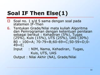 33
Soal IF Then Else(1)
 Soal no. 1 s/d 5 sama dengan soal pada
statemen IF-Then
6. Tentukan Grade/Nilai mata kuliah Algoritma
dan Pemrograman dengan ketentuan penilaian
sebagai berikut : Kehadiran (5%), Tugas
(25%), Kuis (15%), UTS (25%), UAS (30%)
80 – 100=A; 70-79=B;60-69=C;50-59=D;0-
49=E;
Input : NIM, Nama, Kehadiran, Tugas,
Kuis, UTS, UAS
Output : Nilai Akhir (NA), Grade/Nilai
 