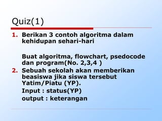 Quiz(1)
1. Berikan 3 contoh algoritma dalam
kehidupan sehari-hari
Buat algoritma, flowchart, psedocode
dan program(No. 2,3,4 )
2. Sebuah sekolah akan memberikan
beasiswa jika siswa tersebut
Yatim/Piatu (YP).
Input : status(YP)
output : keterangan
 