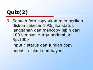 Quiz(2)
3. Sebuah foto copy akan memberikan
diskon sebesar 10% jika status
langganan dan mencopy lebih dari
100 lembar. Harga perlembar
Rp.100,-
input : status dan jumlah copy
ouput : diskon dan bayar
 