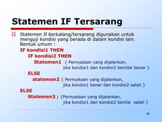 38
Statemen IF Tersarang
 Statemen If berkalang/tersarang digunakan untuk
menguji kondisi yang berada di dalam kondisi lain.
Bentuk umum :
IF kondisi1 THEN
IF kondisi2 THEN
Statemen1 { Pernyataan yang dijalankan,
jika kondisi1 dan kondisi2 bernilai benar }
ELSE
statemen2 { Pernyataan yang dijalankan,
jika kondisi1 benar dan kondisi2 salah }
ELSE
Statemen3 ; {Pernyataan yang dijalankan,
jika kondisi1 dan kondisi2 benilai salah }
 