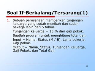 39
Soal If-Berkalang/Tersarang(1)
1. Sebuah perusahaan memberikan tunjangan
keluarga yang sudah menikah dan sudah
bekerja lebih dari 5 tahun.
Tunjangan keluarga = 15 % dari gaji pokok.
Buatlah program untuk menghitung total gaji.
Input = Nama, Status (M / B), Lama bekerja,
Gaji pokok.
Output = Nama, Status, Tunjangan Keluarga,
Gaji Pokok, dan Total Gaji.
 