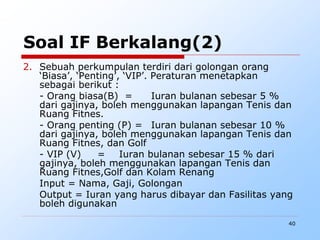40
Soal IF Berkalang(2)
2. Sebuah perkumpulan terdiri dari golongan orang
‘Biasa’, ‘Penting’, ‘VIP’. Peraturan menetapkan
sebagai berikut :
- Orang biasa(B) = Iuran bulanan sebesar 5 %
dari gajinya, boleh menggunakan lapangan Tenis dan
Ruang Fitnes.
- Orang penting (P) = Iuran bulanan sebesar 10 %
dari gajinya, boleh menggunakan lapangan Tenis dan
Ruang Fitnes, dan Golf
- VIP (V) = Iuran bulanan sebesar 15 % dari
gajinya, boleh menggunakan lapangan Tenis dan
Ruang Fitnes,Golf dan Kolam Renang
Input = Nama, Gaji, Golongan
Output = Iuran yang harus dibayar dan Fasilitas yang
boleh digunakan
 