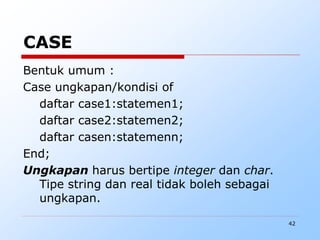 42
CASE
Bentuk umum :
Case ungkapan/kondisi of
daftar case1:statemen1;
daftar case2:statemen2;
daftar casen:statemenn;
End;
Ungkapan harus bertipe integer dan char.
Tipe string dan real tidak boleh sebagai
ungkapan.
 