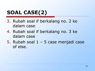44
SOAL CASE(2)
3. Rubah soal if berkalang no. 2 ke
dalam case
4. Rubah soal if berkalang no. 3 ke
dalam case
5. Rubah soal 1 – 5 case menjadi case
of else.
 