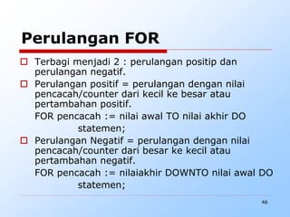46
Perulangan FOR
 Terbagi menjadi 2 : perulangan positip dan
perulangan negatif.
 Perulangan positif = perulangan dengan nilai
pencacah/counter dari kecil ke besar atau
pertambahan positif.
FOR pencacah := nilai awal TO nilai akhir DO
statemen;
 Perulangan Negatif = perulangan dengan nilai
pencacah/counter dari besar ke kecil atau
pertambahan negatif.
FOR pencacah := nilaiakhir DOWNTO nilai awal DO
statemen;
 
