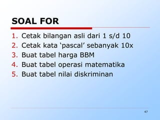47
SOAL FOR
1. Cetak bilangan asli dari 1 s/d 10
2. Cetak kata ‘pascal’ sebanyak 10x
3. Buat tabel harga BBM
4. Buat tabel operasi matematika
5. Buat tabel nilai diskriminan
 