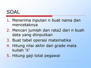 SOAL
1. Menerima inputan n buat nama dan
mencetaknya
2. Mencari jumlah dan rata2 dari n buah
data yang diinputkan
3. Buat tabel operasi matematika
4. Hitung nilai akhir dan grade mata
kuliah ‘X’
5. Hitung gaji total pegawai
 
