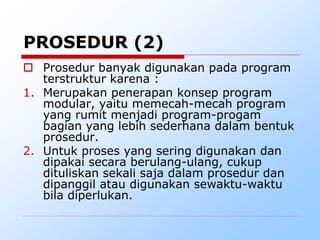  Prosedur banyak digunakan pada program
terstruktur karena :
1. Merupakan penerapan konsep program
modular, yaitu memecah-mecah program
yang rumit menjadi program-progam
bagian yang lebih sederhana dalam bentuk
prosedur.
2. Untuk proses yang sering digunakan dan
dipakai secara berulang-ulang, cukup
dituliskan sekali saja dalam prosedur dan
dipanggil atau digunakan sewaktu-waktu
bila diperlukan.
PROSEDUR (2)
 