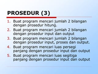 1. Buat program mencari jumlah 2 bilangan
dengan prosedur hitung.
2. Buat program mencari jumlah 2 bilangan
dengan prosedur input dan output
3. Buat program mencari jumlah 2 bilangan
dengan prosedur input, proses dan output.
4. Buat program mencari luas persegi
panjang dengan prosedur input dan output
5. Buat program mencari luas segitiga
panjang dengan prosedur input dan output
PROSEDUR (3)
 