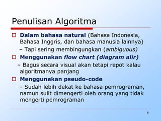 8
Penulisan Algoritma
 Dalam bahasa natural (Bahasa Indonesia,
Bahasa Inggris, dan bahasa manusia lainnya)
– Tapi sering membingungkan (ambiguous)
 Menggunakan flow chart (diagram alir)
– Bagus secara visual akan tetapi repot kalau
algoritmanya panjang
 Menggunakan pseudo-code
– Sudah lebih dekat ke bahasa pemrograman,
namun sulit dimengerti oleh orang yang tidak
mengerti pemrograman
 