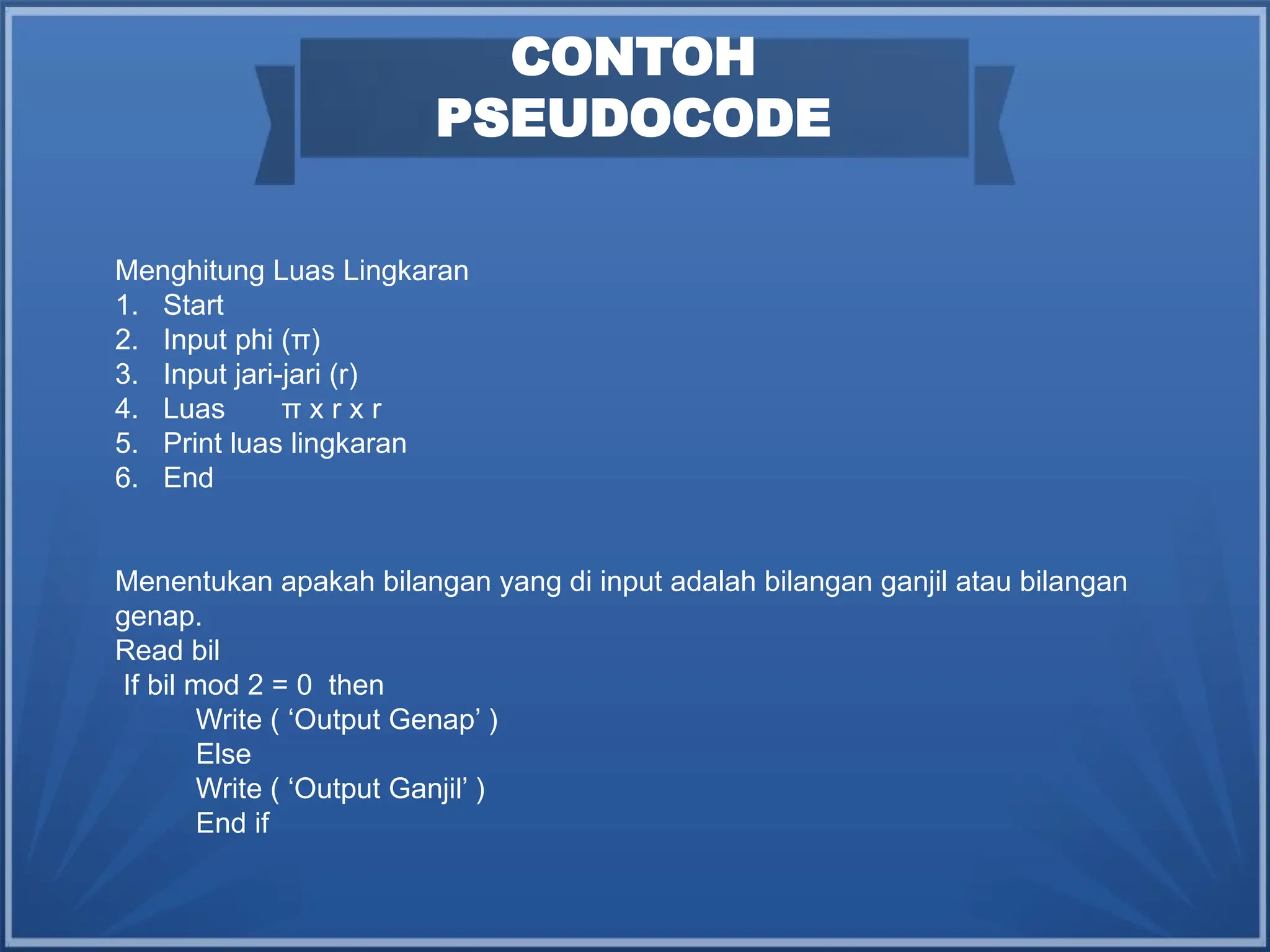 Menghitung Luas Lingkaran
1. Start
2. Input phi (π)
3. Input jari-jari (r)
4. Luas π x r x r
5. Print luas lingkaran
6. End
Menentukan apakah bilangan yang di input adalah bilangan ganjil atau bilangan
genap.
Read bil
If bil mod 2 = 0 then
Write ( ‘Output Genap’ )
Else
Write ( ‘Output Ganjil’ )
End if
CONTOH
PSEUDOCODE
 