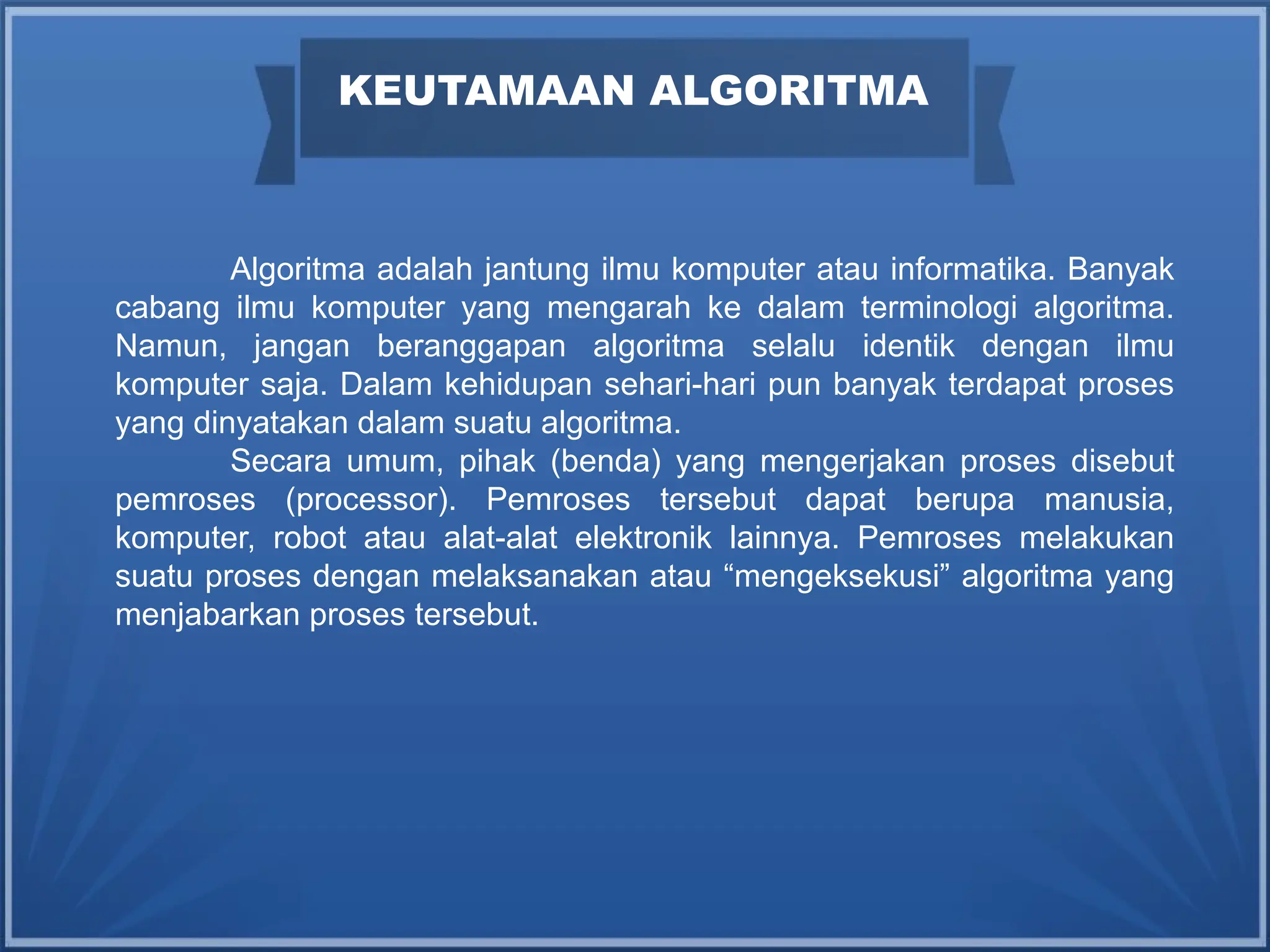 Algoritma adalah jantung ilmu komputer atau informatika. Banyak
cabang ilmu komputer yang mengarah ke dalam terminologi algoritma.
Namun, jangan beranggapan algoritma selalu identik dengan ilmu
komputer saja. Dalam kehidupan sehari-hari pun banyak terdapat proses
yang dinyatakan dalam suatu algoritma.
Secara umum, pihak (benda) yang mengerjakan proses disebut
pemroses (processor). Pemroses tersebut dapat berupa manusia,
komputer, robot atau alat-alat elektronik lainnya. Pemroses melakukan
suatu proses dengan melaksanakan atau “mengeksekusi” algoritma yang
menjabarkan proses tersebut.
KEUTAMAAN ALGORITMA
 