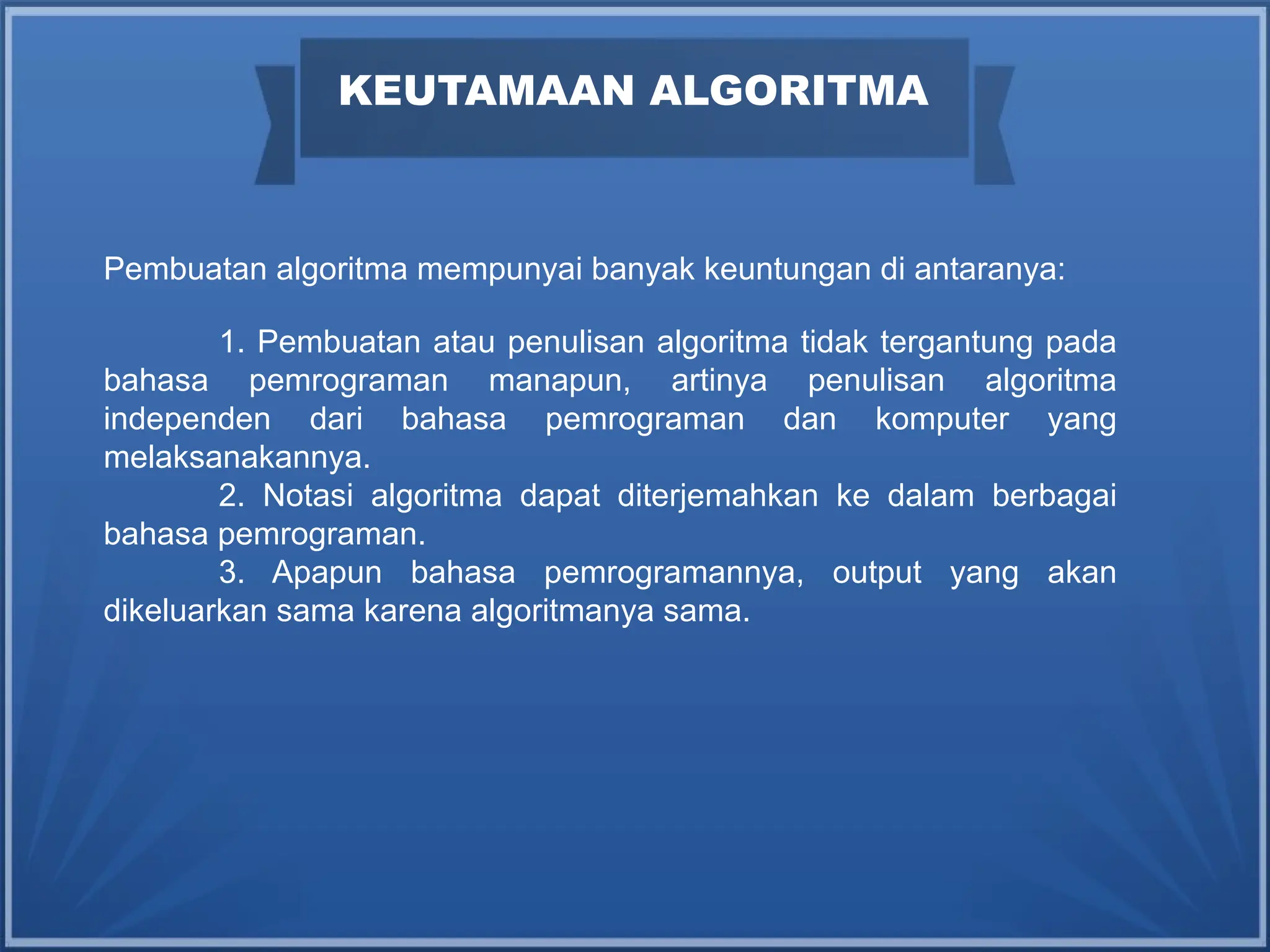 Pembuatan algoritma mempunyai banyak keuntungan di antaranya:
1. Pembuatan atau penulisan algoritma tidak tergantung pada
bahasa pemrograman manapun, artinya penulisan algoritma
independen dari bahasa pemrograman dan komputer yang
melaksanakannya.
2. Notasi algoritma dapat diterjemahkan ke dalam berbagai
bahasa pemrograman.
3. Apapun bahasa pemrogramannya, output yang akan
dikeluarkan sama karena algoritmanya sama.
KEUTAMAAN ALGORITMA
 