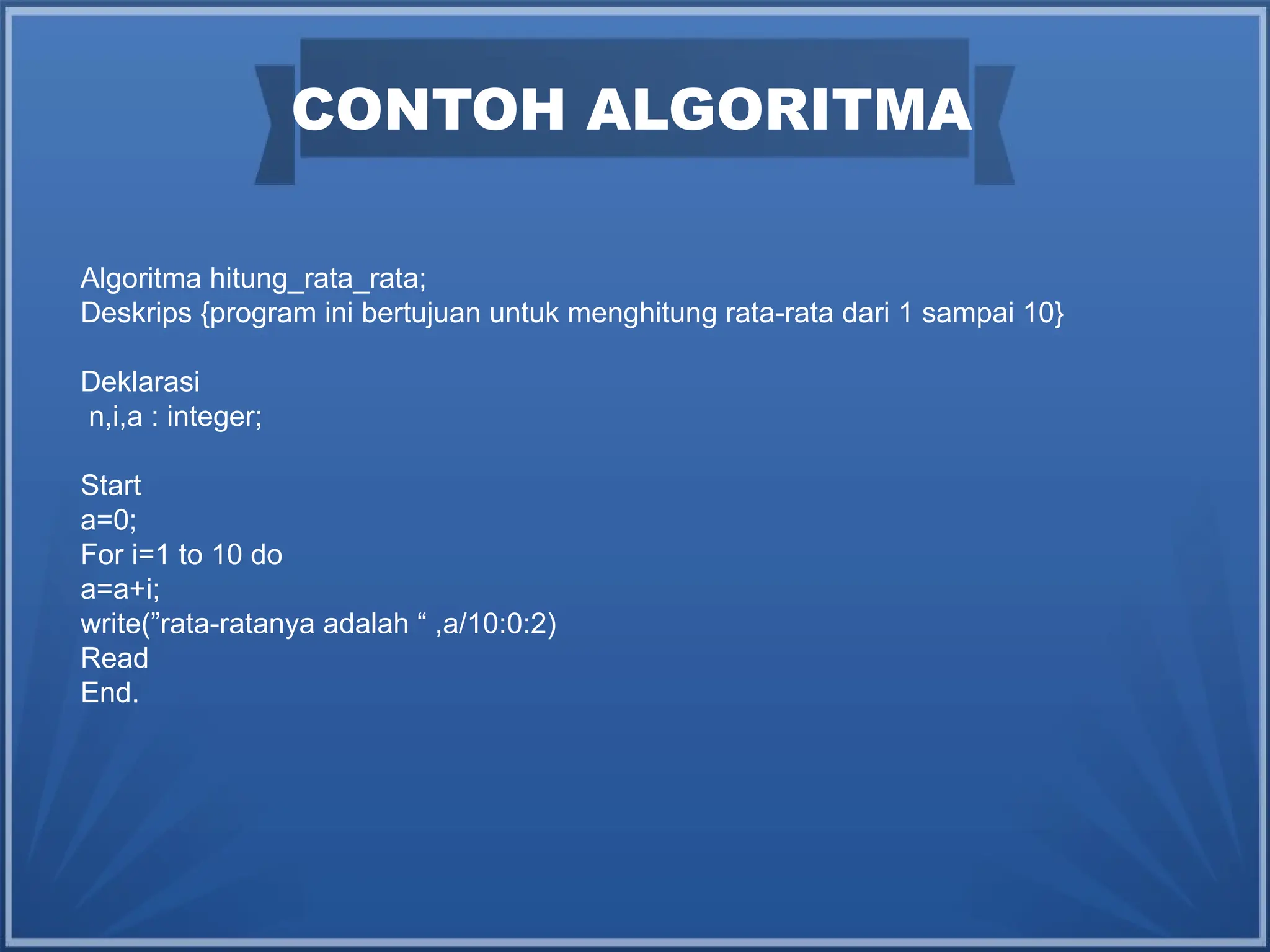 CONTOH ALGORITMA
Algoritma hitung_rata_rata;
Deskrips {program ini bertujuan untuk menghitung rata-rata dari 1 sampai 10}
Deklarasi
n,i,a : integer;
Start
a=0;
For i=1 to 10 do
a=a+i;
write(”rata-ratanya adalah “ ,a/10:0:2)
Read
End.
 