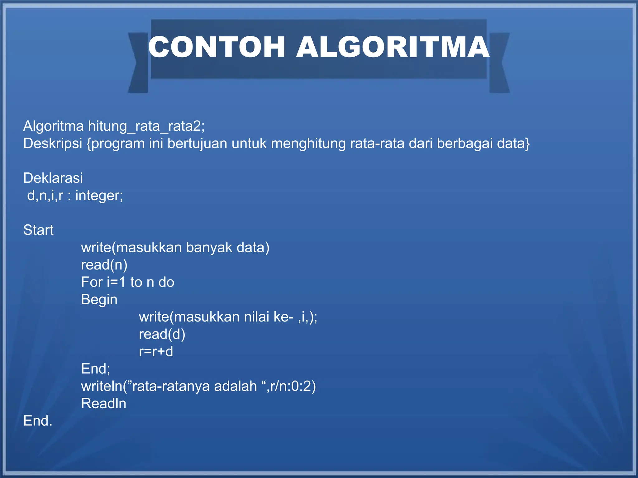 CONTOH ALGORITMA
Algoritma hitung_rata_rata2;
Deskripsi {program ini bertujuan untuk menghitung rata-rata dari berbagai data}
Deklarasi
d,n,i,r : integer;
Start
write(masukkan banyak data)
read(n)
For i=1 to n do
Begin
write(masukkan nilai ke- ,i,);
read(d)
r=r+d
End;
writeln(”rata-ratanya adalah “,r/n:0:2)
Readln
End.
 