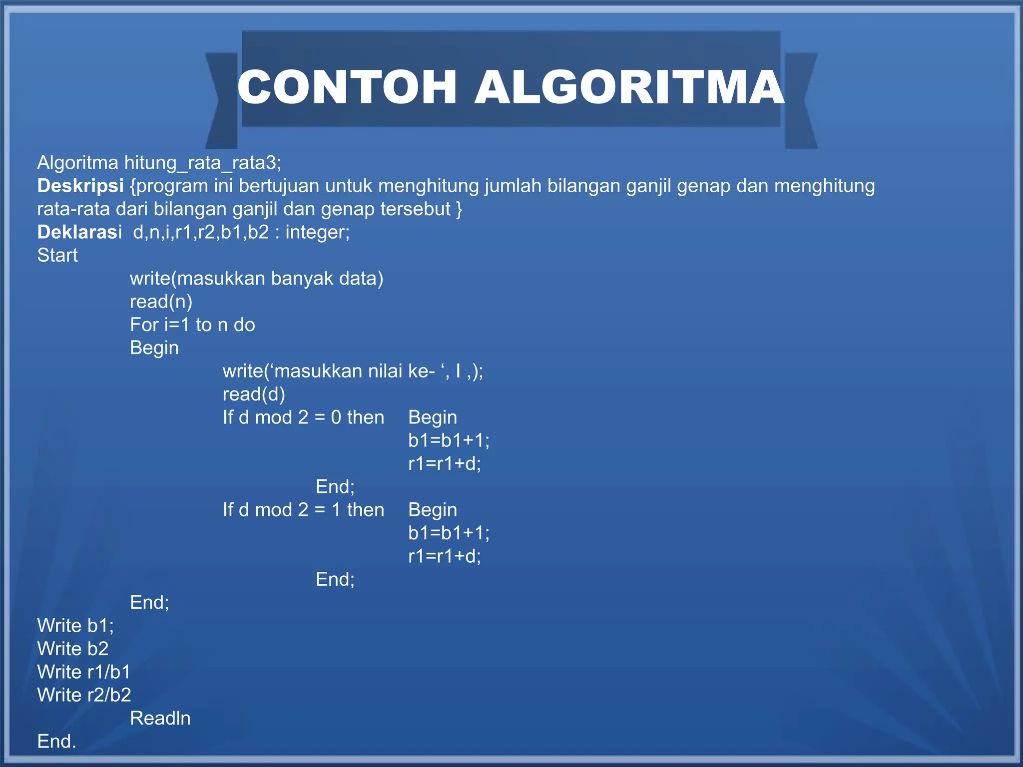 CONTOH ALGORITMA
Algoritma hitung_rata_rata3;
Deskripsi {program ini bertujuan untuk menghitung jumlah bilangan ganjil genap dan menghitung
rata-rata dari bilangan ganjil dan genap tersebut }
Deklarasi d,n,i,r1,r2,b1,b2 : integer;
Start
write(masukkan banyak data)
read(n)
For i=1 to n do
Begin
write(‘masukkan nilai ke- ‘, I ,);
read(d)
If d mod 2 = 0 then Begin
b1=b1+1;
r1=r1+d;
End;
If d mod 2 = 1 then Begin
b1=b1+1;
r1=r1+d;
End;
End;
Write b1;
Write b2
Write r1/b1
Write r2/b2
Readln
End.
 