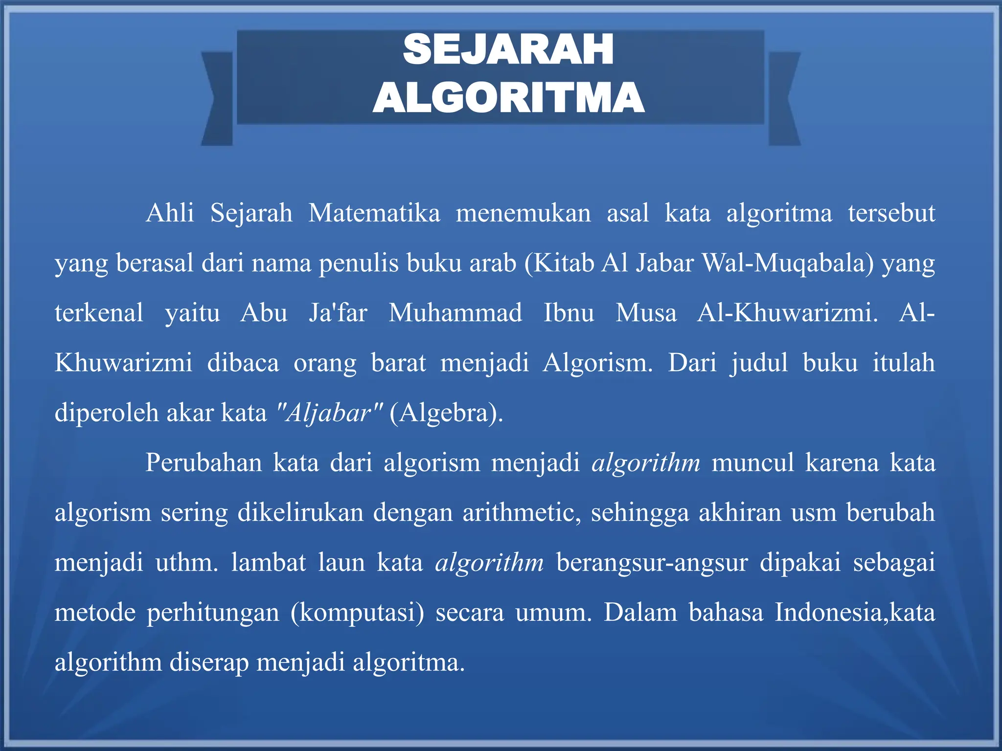 SEJARAH
ALGORITMA
Ahli Sejarah Matematika menemukan asal kata algoritma tersebut
yang berasal dari nama penulis buku arab (Kitab Al Jabar Wal-Muqabala) yang
terkenal yaitu Abu Ja'far Muhammad Ibnu Musa Al-Khuwarizmi. Al-
Khuwarizmi dibaca orang barat menjadi Algorism. Dari judul buku itulah
diperoleh akar kata "Aljabar" (Algebra).
Perubahan kata dari algorism menjadi algorithm muncul karena kata
algorism sering dikelirukan dengan arithmetic, sehingga akhiran usm berubah
menjadi uthm. lambat laun kata algorithm berangsur-angsur dipakai sebagai
metode perhitungan (komputasi) secara umum. Dalam bahasa Indonesia,kata
algorithm diserap menjadi algoritma.
 