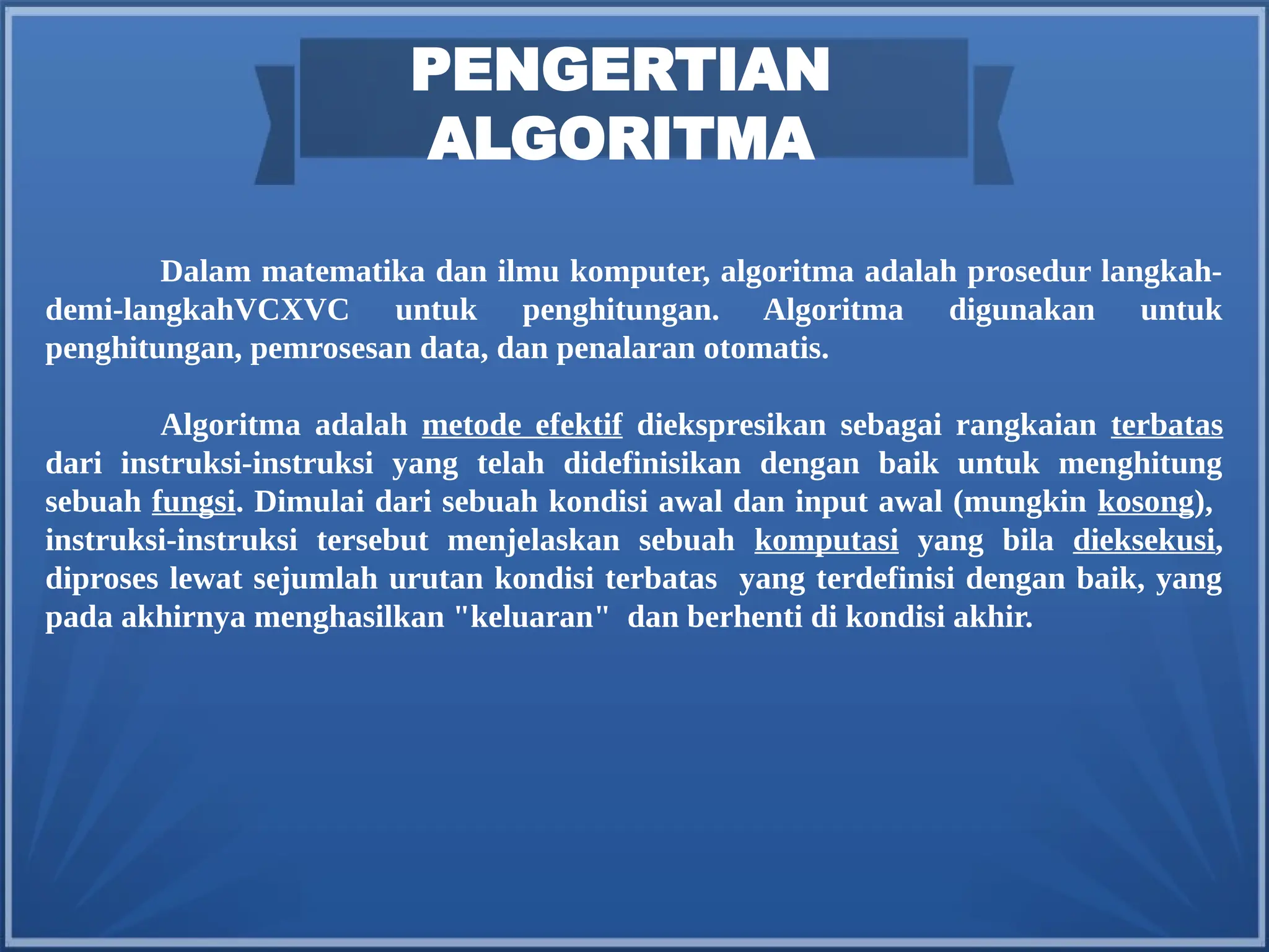 PENGERTIAN
ALGORITMA
Dalam matematika dan ilmu komputer, algoritma adalah prosedur langkah-
demi-langkahVCXVC untuk penghitungan. Algoritma digunakan untuk
penghitungan, pemrosesan data, dan penalaran otomatis.
Algoritma adalah metode efektif diekspresikan sebagai rangkaian terbatas
dari instruksi-instruksi yang telah didefinisikan dengan baik untuk menghitung
sebuah fungsi. Dimulai dari sebuah kondisi awal dan input awal (mungkin kosong),
instruksi-instruksi tersebut menjelaskan sebuah komputasi yang bila dieksekusi,
diproses lewat sejumlah urutan kondisi terbatas yang terdefinisi dengan baik, yang
pada akhirnya menghasilkan "keluaran" dan berhenti di kondisi akhir.
 