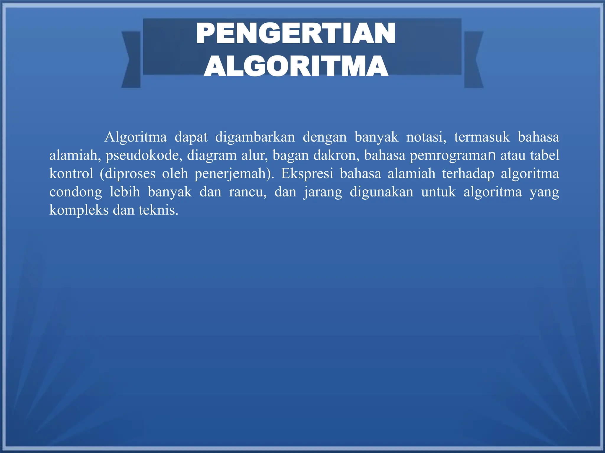 PENGERTIAN
ALGORITMA
Algoritma dapat digambarkan dengan banyak notasi, termasuk bahasa
alamiah, pseudokode, diagram alur, bagan dakron, bahasa pemrograman atau tabel
kontrol (diproses oleh penerjemah). Ekspresi bahasa alamiah terhadap algoritma
condong lebih banyak dan rancu, dan jarang digunakan untuk algoritma yang
kompleks dan teknis.
 