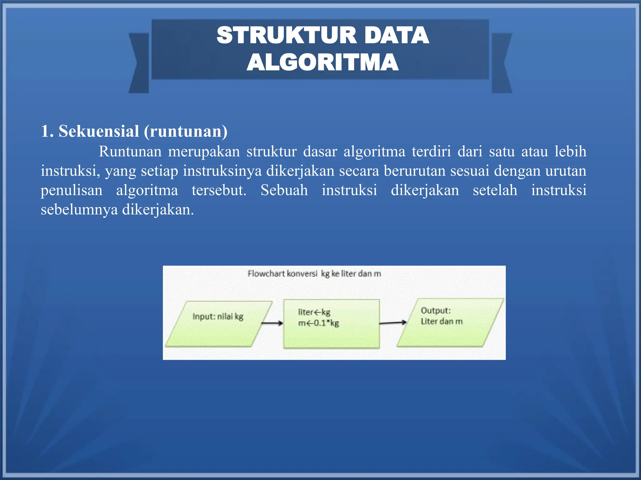 STRUKTUR DATA
ALGORITMA
1. Sekuensial (runtunan)
Runtunan merupakan struktur dasar algoritma terdiri dari satu atau lebih
instruksi, yang setiap instruksinya dikerjakan secara berurutan sesuai dengan urutan
penulisan algoritma tersebut. Sebuah instruksi dikerjakan setelah instruksi
sebelumnya dikerjakan.
 