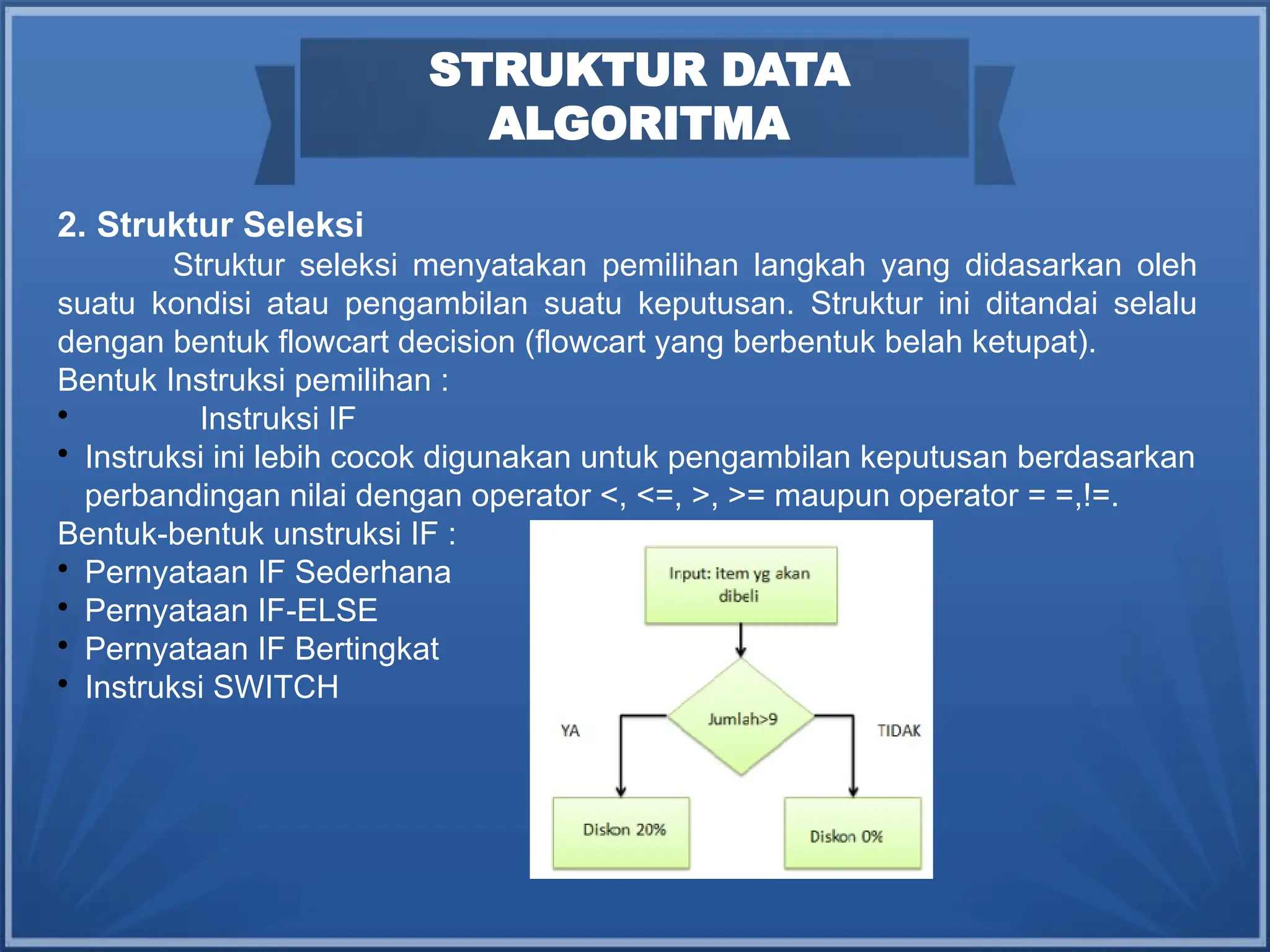 2. Struktur Seleksi
Struktur seleksi menyatakan pemilihan langkah yang didasarkan oleh
suatu kondisi atau pengambilan suatu keputusan. Struktur ini ditandai selalu
dengan bentuk flowcart decision (flowcart yang berbentuk belah ketupat).
Bentuk Instruksi pemilihan :

Instruksi IF

Instruksi ini lebih cocok digunakan untuk pengambilan keputusan berdasarkan
perbandingan nilai dengan operator <, <=, >, >= maupun operator = =,!=.
Bentuk-bentuk unstruksi IF :

Pernyataan IF Sederhana

Pernyataan IF-ELSE

Pernyataan IF Bertingkat

Instruksi SWITCH
STRUKTUR DATA
ALGORITMA
 