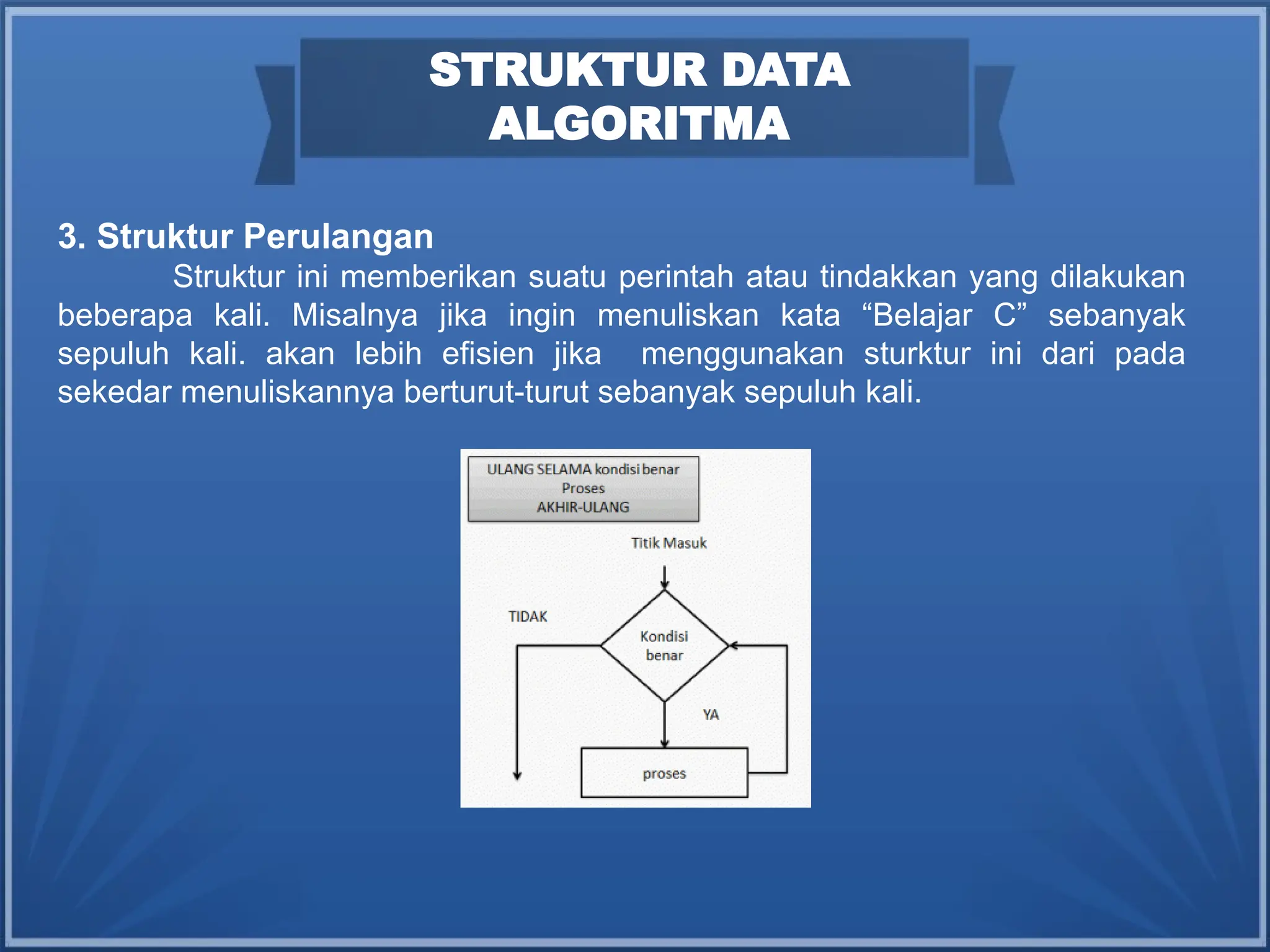 STRUKTUR DATA
ALGORITMA
3. Struktur Perulangan
Struktur ini memberikan suatu perintah atau tindakkan yang dilakukan
beberapa kali. Misalnya jika ingin menuliskan kata “Belajar C” sebanyak
sepuluh kali. akan lebih efisien jika menggunakan sturktur ini dari pada
sekedar menuliskannya berturut-turut sebanyak sepuluh kali.
 