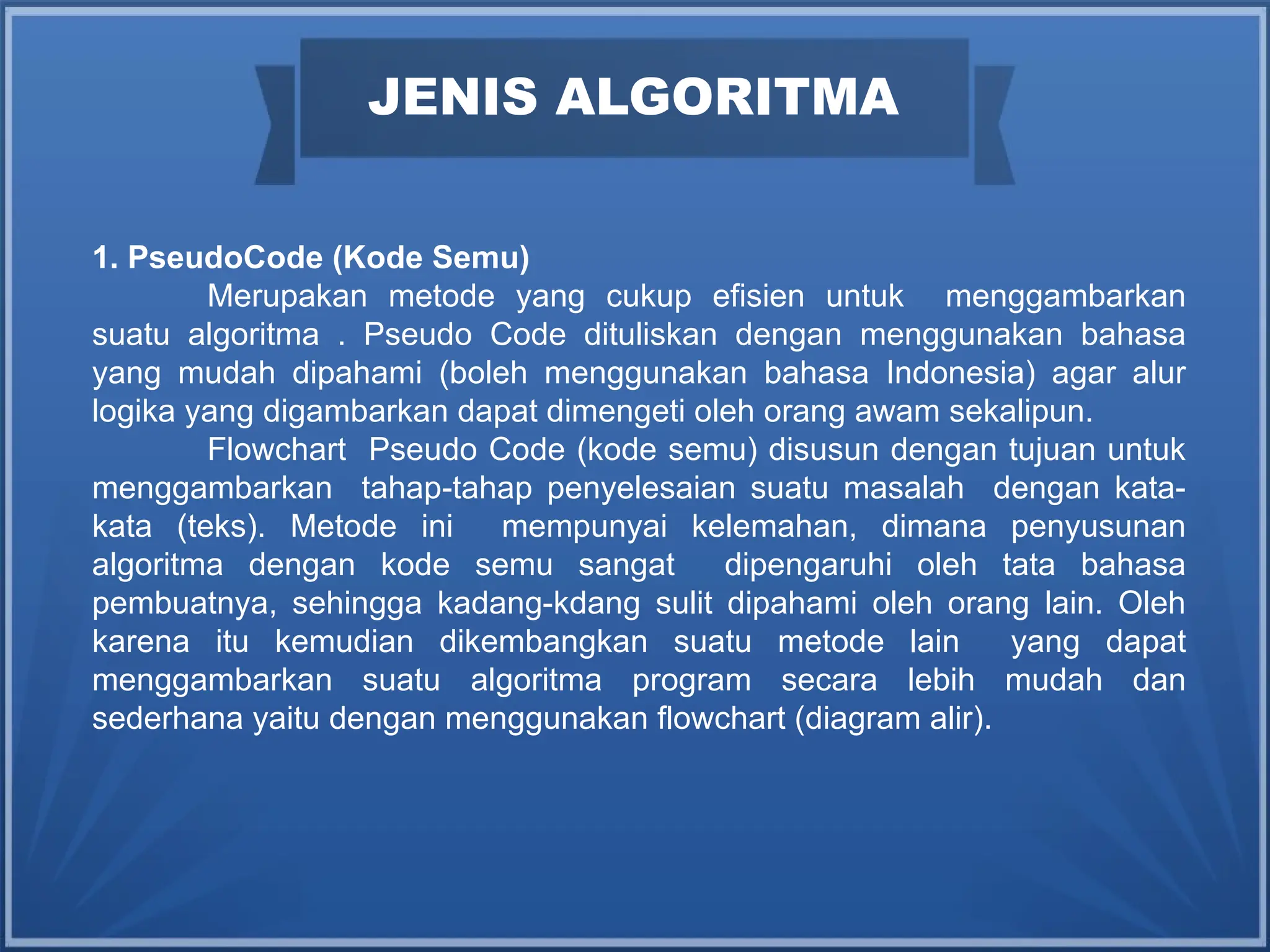 JENIS ALGORITMA
1. PseudoCode (Kode Semu)
Merupakan metode yang cukup efisien untuk menggambarkan
suatu algoritma . Pseudo Code dituliskan dengan menggunakan bahasa
yang mudah dipahami (boleh menggunakan bahasa Indonesia) agar alur
logika yang digambarkan dapat dimengeti oleh orang awam sekalipun.
Flowchart Pseudo Code (kode semu) disusun dengan tujuan untuk
menggambarkan tahap-tahap penyelesaian suatu masalah dengan kata-
kata (teks). Metode ini mempunyai kelemahan, dimana penyusunan
algoritma dengan kode semu sangat dipengaruhi oleh tata bahasa
pembuatnya, sehingga kadang-kdang sulit dipahami oleh orang lain. Oleh
karena itu kemudian dikembangkan suatu metode lain yang dapat
menggambarkan suatu algoritma program secara lebih mudah dan
sederhana yaitu dengan menggunakan flowchart (diagram alir).
 