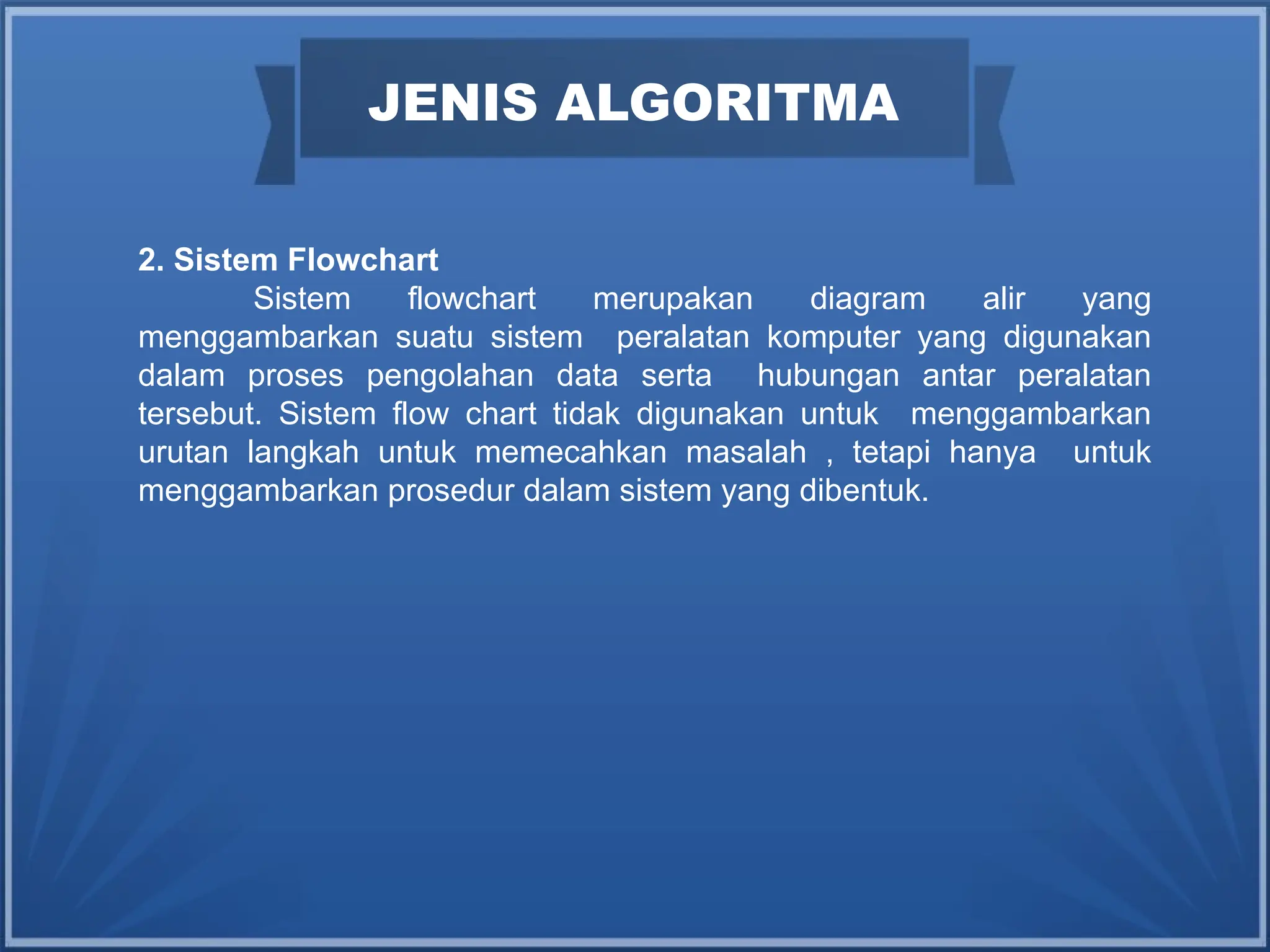 JENIS ALGORITMA
2. Sistem Flowchart
Sistem flowchart merupakan diagram alir yang
menggambarkan suatu sistem peralatan komputer yang digunakan
dalam proses pengolahan data serta hubungan antar peralatan
tersebut. Sistem flow chart tidak digunakan untuk menggambarkan
urutan langkah untuk memecahkan masalah , tetapi hanya untuk
menggambarkan prosedur dalam sistem yang dibentuk.
 