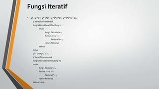 Fungsi Iteratif
• 4! = 4*3! = 4*3*2! = 4*3*2*1! = 4*3*2*1 = 24
// iteratif dekremental
long faktorialIteratifDec(long n)
mulai
long i, faktorial = 1;
for(i=n; i>=1; i--)
faktorial *= i;
return faktorial;
selesai
tutup
4! = 1*2*3*4 = 24
// iteratif inkremental
long faktorialIteratifInc(long n){
mulai
long i, faktorial = 1;
for(i=1; i<=n; i++)
faktorial *= i;
return faktorial;
selesai tutup
 
