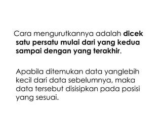 Cara mengurutkannya adalah dicek
satu persatu mulai dari yang kedua
sampai dengan yang terakhir.

Apabila ditemukan data yanglebih
kecil dari data sebelumnya, maka
data tersebut disisipkan pada posisi
yang sesuai.

 