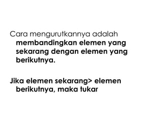 Cara mengurutkannya adalah
membandingkan elemen yang
sekarang dengan elemen yang
berikutnya.
Jika elemen sekarang> elemen
berikutnya, maka tukar

 