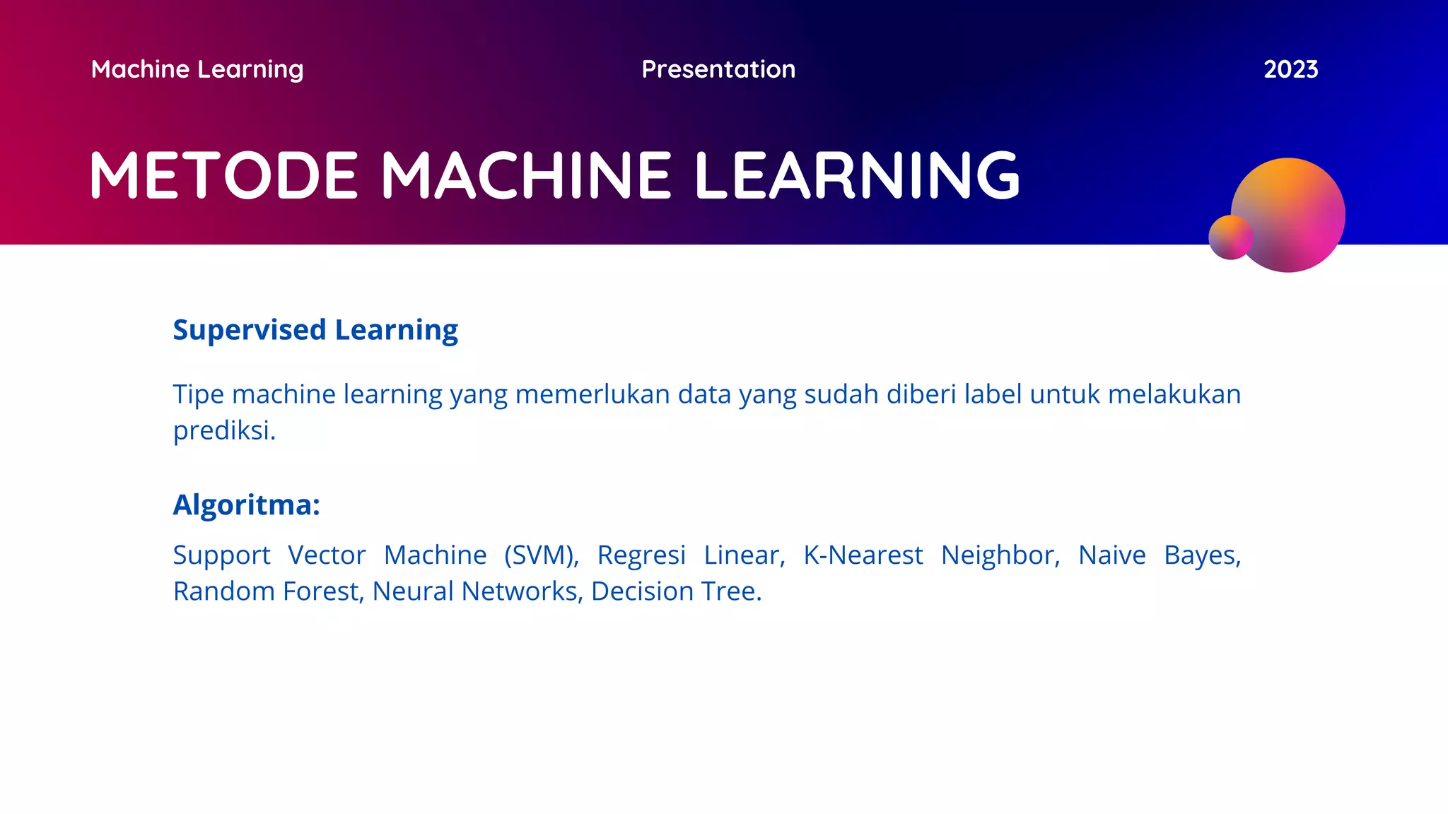 METODE MACHINE LEARNING
Machine Learning Presentation 2023
Supervised Learning
Tipe machine learning yang memerlukan data yang sudah diberi label untuk melakukan
prediksi.
Algoritma:
Support Vector Machine (SVM), Regresi Linear, K-Nearest Neighbor, Naive Bayes,
Random Forest, Neural Networks, Decision Tree.
 